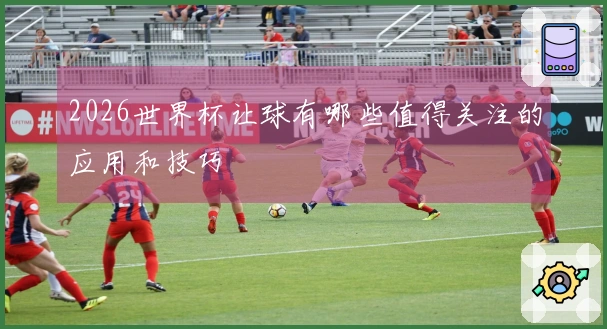 2026世界杯让球有哪些值得关注的应用和技巧