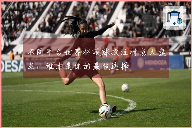 不同平台世界杯滚球投注特点大盘点，谁才是你的最佳选择