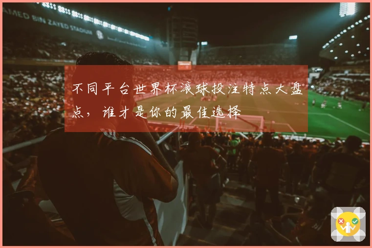 不同平台世界杯滚球投注特点大盘点，谁才是你的最佳选择